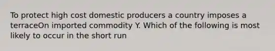 To protect high cost domestic producers a country imposes a terraceOn imported commodity Y. Which of the following is most likely to occur in the short run