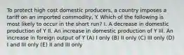 To protect high cost domestic producers, a country imposes a tariff on an imported commodity, Y. Which of the following is most likely to occur in the short run? I. A decrease in domestic production of Y II. An increase in domestic production of Y III. An increase in foreign output of Y (A) I only (B) II only (C) III only (D) I and III only (E) II and III only