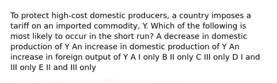 To protect high-cost domestic producers, a country imposes a tariff on an imported commodity, Y. Which of the following is most likely to occur in the short run? A decrease in domestic production of Y An increase in domestic production of Y An increase in foreign output of Y A I only B II only C III only D I and III only E II and III only