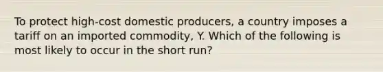 To protect high-cost domestic producers, a country imposes a tariff on an imported commodity, Y. Which of the following is most likely to occur in the short run?