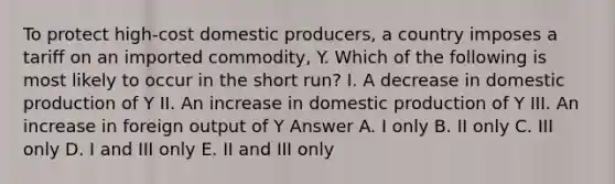 To protect high-cost domestic producers, a country imposes a tariff on an imported commodity, Y. Which of the following is most likely to occur in the short run? I. A decrease in domestic production of Y II. An increase in domestic production of Y III. An increase in foreign output of Y Answer A. I only B. II only C. III only D. I and III only E. II and III only