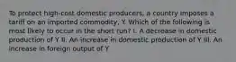 To protect high-cost domestic producers, a country imposes a tariff on an imported commodity, Y. Which of the following is most likely to occur in the short run? I. A decrease in domestic production of Y II. An increase in domestic production of Y III. An increase in foreign output of Y