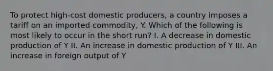 To protect high-cost domestic producers, a country imposes a tariff on an imported commodity, Y. Which of the following is most likely to occur in the short run? I. A decrease in domestic production of Y II. An increase in domestic production of Y III. An increase in foreign output of Y