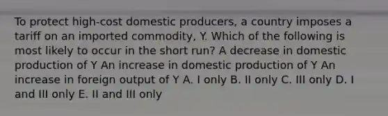 To protect high-cost domestic producers, a country imposes a tariff on an imported commodity, Y. Which of the following is most likely to occur in the short run? A decrease in domestic production of Y An increase in domestic production of Y An increase in foreign output of Y A. I only B. II only C. III only D. I and III only E. II and III only