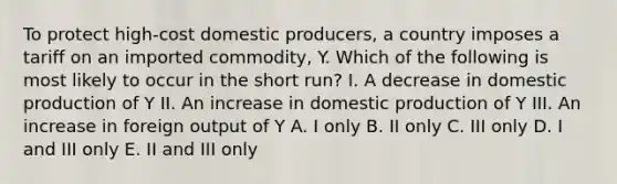 To protect high-cost domestic producers, a country imposes a tariff on an imported commodity, Y. Which of the following is most likely to occur in the short run? I. A decrease in domestic production of Y II. An increase in domestic production of Y III. An increase in foreign output of Y A. I only B. II only C. III only D. I and III only E. II and III only