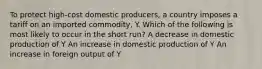 To protect high-cost domestic producers, a country imposes a tariff on an imported commodity, Y. Which of the following is most likely to occur in the short run? A decrease in domestic production of Y An increase in domestic production of Y An increase in foreign output of Y