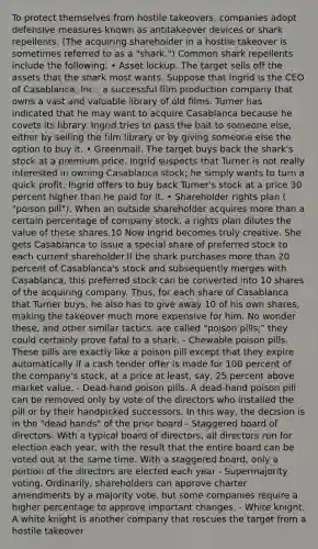To protect themselves from hostile takeovers, companies adopt defensive measures known as antitakeover devices or shark repellents. (The acquiring shareholder in a hostile takeover is sometimes referred to as a "shark.") Common shark repellents include the following: • Asset lockup. The target sells off the assets that the shark most wants. Suppose that Ingrid is the CEO of Casablanca, Inc., a successful film production company that owns a vast and valuable library of old films. Turner has indicated that he may want to acquire Casablanca because he covets its library. Ingrid tries to pass the bait to someone else, either by selling the film library or by giving someone else the option to buy it. • Greenmail. The target buys back the shark's stock at a premium price. Ingrid suspects that Turner is not really interested in owning Casablanca stock; he simply wants to turn a quick profit. Ingrid offers to buy back Turner's stock at a price 30 percent higher than he paid for it. • Shareholder rights plan ( "poison pill"). When an outside shareholder acquires more than a certain percentage of company stock, a rights plan dilutes the value of these shares.10 Now Ingrid becomes truly creative. She gets Casablanca to issue a special share of preferred stock to each current shareholder.If the shark purchases more than 20 percent of Casablanca's stock and subsequently merges with Casablanca, this preferred stock can be converted into 10 shares of the acquiring company. Thus, for each share of Casablanca that Turner buys, he also has to give away 10 of his own shares, making the takeover much more expensive for him. No wonder these, and other similar tactics, are called "poison pills;" they could certainly prove fatal to a shark. - Chewable poison pills. These pills are exactly like a poison pill except that they expire automatically if a cash tender offer is made for 100 percent of the company's stock, at a price at least, say, 25 percent above market value. - Dead-hand poison pills. A dead-hand poison pill can be removed only by vote of the directors who installed the pill or by their handpicked successors. In this way, the decision is in the "dead hands" of the prior board - Staggered board of directors. With a typical board of directors, all directors run for election each year, with the result that the entire board can be voted out at the same time. With a staggered board, only a portion of the directors are elected each year - Supermajority voting. Ordinarily, shareholders can approve charter amendments by a majority vote, but some companies require a higher percentage to approve important changes. - White knight. A white knight is another company that rescues the target from a hostile takeover