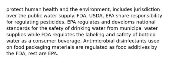 protect human health and the environment, includes jurisdiction over the public water supply. FDA, USDA, EPA share responsibility for regulating pesticides. EPA regulates and develoms national standards for the safety of drinking water from municipal water supplies while FDA regulates the labeling and safety of bottled water as a consumer beverage. Antimicrobial disinfectants used on food packaging materials are regulated as food additives by the FDA, rest are EPA.