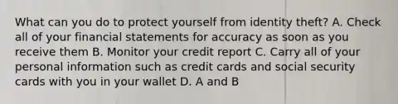 What can you do to protect yourself from identity theft? A. Check all of your financial statements for accuracy as soon as you receive them B. Monitor your credit report C. Carry all of your personal information such as credit cards and social security cards with you in your wallet D. A and B