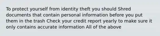 To protect yourself from identity theft you should Shred documents that contain personal information before you put them in the trash Check your credit report yearly to make sure it only contains accurate information All of the above