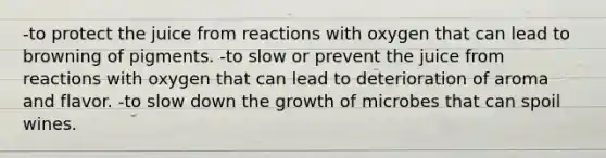 -to protect the juice from reactions with oxygen that can lead to browning of pigments. -to slow or prevent the juice from reactions with oxygen that can lead to deterioration of aroma and flavor. -to slow down the growth of microbes that can spoil wines.