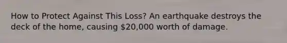 How to Protect Against This Loss? An earthquake destroys the deck of the home, causing 20,000 worth of damage.