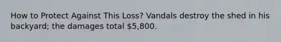 How to Protect Against This Loss? Vandals destroy the shed in his backyard; the damages total 5,800.