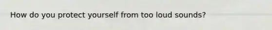 How do you protect yourself from too loud sounds?