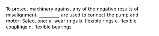 To protect machinery against any of the negative results of misalignment, _________ are used to connect the pump and motor: Select one: a. wear rings b. flexible rings c. flexible couplings d. flexible bearings