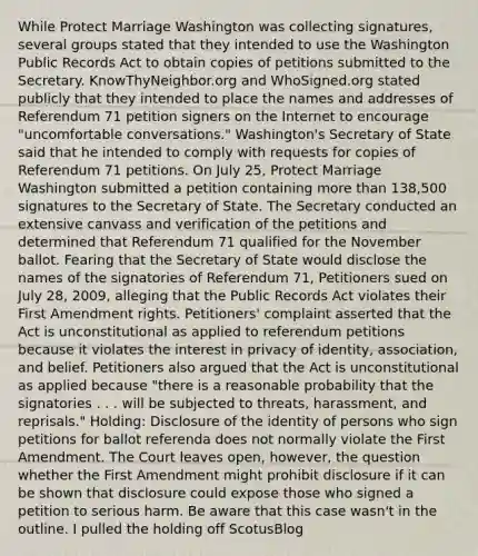 While Protect Marriage Washington was collecting signatures, several groups stated that they intended to use the Washington Public Records Act to obtain copies of petitions submitted to the Secretary. KnowThyNeighbor.org and WhoSigned.org stated publicly that they intended to place the names and addresses of Referendum 71 petition signers on the Internet to encourage "uncomfortable conversations." Washington's Secretary of State said that he intended to comply with requests for copies of Referendum 71 petitions. On July 25, Protect Marriage Washington submitted a petition containing more than 138,500 signatures to the Secretary of State. The Secretary conducted an extensive canvass and verification of the petitions and determined that Referendum 71 qualified for the November ballot. Fearing that the Secretary of State would disclose the names of the signatories of Referendum 71, Petitioners sued on July 28, 2009, alleging that the Public Records Act violates their First Amendment rights. Petitioners' complaint asserted that the Act is unconstitutional as applied to referendum petitions because it violates the interest in privacy of identity, association, and belief. Petitioners also argued that the Act is unconstitutional as applied because "there is a reasonable probability that the signatories . . . will be subjected to threats, harassment, and reprisals." Holding: Disclosure of the identity of persons who sign petitions for ballot referenda does not normally violate the First Amendment. The Court leaves open, however, the question whether the First Amendment might prohibit disclosure if it can be shown that disclosure could expose those who signed a petition to serious harm. Be aware that this case wasn't in the outline. I pulled the holding off ScotusBlog