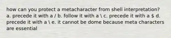 how can you protect a metacharacter from shell interpretation? a. precede it with a / b. follow it with a  c. precede it with a  d. precede it with a  e. it cannot be dome because meta characters are essential