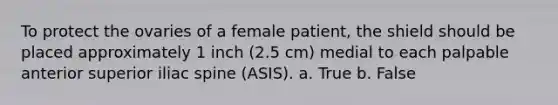 To protect the ovaries of a female patient, the shield should be placed approximately 1 inch (2.5 cm) medial to each palpable anterior superior iliac spine (ASIS). a. True b. False