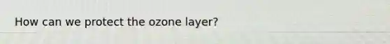 How can we protect the ozone layer?