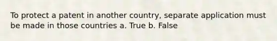 To protect a patent in another country, separate application must be made in those countries a. True b. False