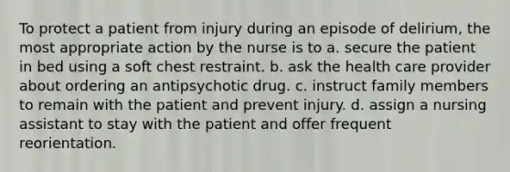 To protect a patient from injury during an episode of delirium, the most appropriate action by the nurse is to a. secure the patient in bed using a soft chest restraint. b. ask the health care provider about ordering an antipsychotic drug. c. instruct family members to remain with the patient and prevent injury. d. assign a nursing assistant to stay with the patient and offer frequent reorientation.