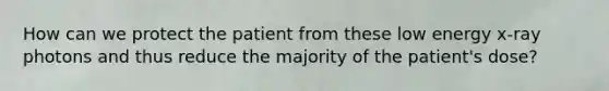 How can we protect the patient from these low energy x-ray photons and thus reduce the majority of the patient's dose?