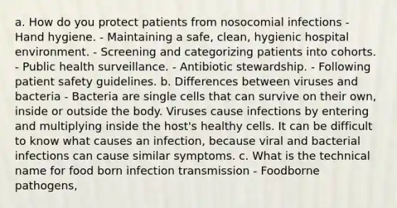 a. How do you protect patients from nosocomial infections - Hand hygiene. - Maintaining a safe, clean, hygienic hospital environment. - Screening and categorizing patients into cohorts. - Public health surveillance. - Antibiotic stewardship. - Following patient safety guidelines. b. Differences between viruses and bacteria - Bacteria are single cells that can survive on their own, inside or outside the body. Viruses cause infections by entering and multiplying inside the host's healthy cells. It can be difficult to know what causes an infection, because viral and bacterial infections can cause similar symptoms. c. What is the technical name for food born infection transmission - Foodborne pathogens,