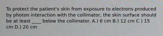 To protect the patient's skin from exposure to electrons produced by photon interaction with the collimator, the skin surface should be at least ____ below the collimator. A.) 6 cm B.) 12 cm C.) 15 cm D.) 20 cm