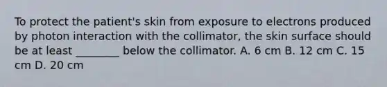 To protect the patient's skin from exposure to electrons produced by photon interaction with the collimator, the skin surface should be at least ________ below the collimator. A. 6 cm B. 12 cm C. 15 cm D. 20 cm