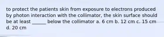 to protect the patients skin from exposure to electrons produced by photon interaction with the collimator, the skin surface should be at least ______ below the collimator a. 6 cm b. 12 cm c. 15 cm d. 20 cm