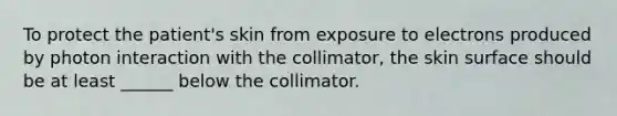 To protect the patient's skin from exposure to electrons produced by photon interaction with the collimator, the skin surface should be at least ______ below the collimator.