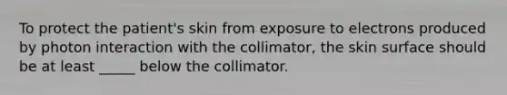 To protect the patient's skin from exposure to electrons produced by photon interaction with the collimator, the skin surface should be at least _____ below the collimator.