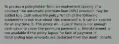 To protect a policyholder from an inadvertent lapsing of a contract, the automatic premium loan (APL) provision may be added to a cash value life policy. Which of the following statements is not true about this provision? a. It can be applied for at any time. b. The policy will lapse if there is not enough cash value to cover the premium payment. c. Reinstatement is not available if the policy lapses for lack of payment. d. Outstanding loan amounts are deducted from the death benefit.