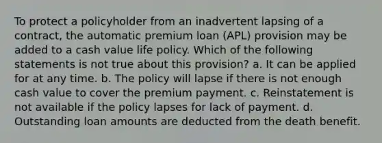 To protect a policyholder from an inadvertent lapsing of a contract, the automatic premium loan (APL) provision may be added to a cash value life policy. Which of the following statements is not true about this provision? a. It can be applied for at any time. b. The policy will lapse if there is not enough cash value to cover the premium payment. c. Reinstatement is not available if the policy lapses for lack of payment. d. Outstanding loan amounts are deducted from the death benefit.