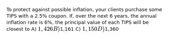 To protect against possible inflation, your clients purchase some TIPS with a 2.5% coupon. If, over the next 6 years, the annual inflation rate is 6%, the principal value of each TIPS will be closest to A) 1,426 B)1,161 C) 1,150 D)1,360