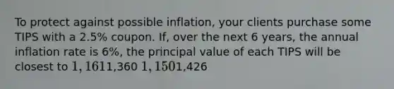 To protect against possible inflation, your clients purchase some TIPS with a 2.5% coupon. If, over the next 6 years, the annual inflation rate is 6%, the principal value of each TIPS will be closest to 1,1611,360 1,1501,426