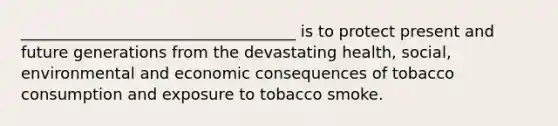 ___________________________________ is to protect present and future generations from the devastating health, social, environmental and economic consequences of tobacco consumption and exposure to tobacco smoke.