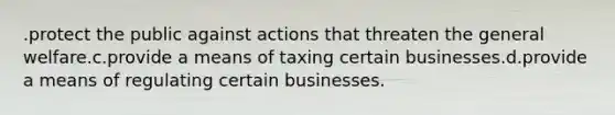 .protect the public against actions that threaten the general welfare.c.provide a means of taxing certain businesses.d.provide a means of regulating certain businesses.