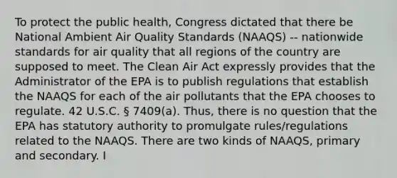 To protect the public health, Congress dictated that there be National Ambient Air Quality Standards (NAAQS) -- nationwide standards for air quality that all regions of the country are supposed to meet. The Clean Air Act expressly provides that the Administrator of the EPA is to publish regulations that establish the NAAQS for each of the air pollutants that the EPA chooses to regulate. 42 U.S.C. § 7409(a). Thus, there is no question that the EPA has statutory authority to promulgate rules/regulations related to the NAAQS. There are two kinds of NAAQS, primary and secondary. I