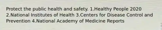 Protect the public health and safety. 1.Healthy People 2020 2.National Institutes of Health 3.Centers for Disease Control and Prevention 4.National Academy of Medicine Reports