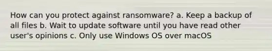 How can you protect against ransomware? a. Keep a backup of all files b. Wait to update software until you have read other user's opinions c. Only use Windows OS over macOS