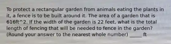 To protect a rectangular garden from animals eating the plants in it, a fence is to be built around it. The area of a garden that is 616ft^2. If the width of the garden is 22 feet, what is the total length of fencing that will be needed to fence in the garden? (Round your answer to the nearest whole number) _____ ft