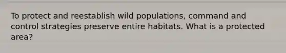 To protect and reestablish wild populations, command and control strategies preserve entire habitats. What is a protected area?