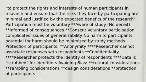 "to protect the rights and interests of human participants in research and ensure that the risks they face by participating are minimal and justified by the expected benefits of the research" Participation must be voluntary **Aware of study (No deceit) **Informed of consequences **Consent Voluntary participation complicates issues of generalizability No harm to participants - potential for harm should be minimized by study methods Protection of participants: **Anonymity ****Researcher cannot associate responses with respondents **Confidentiality ****Researcher protects the identity of respondents ****Data is "scrubbed" for identifiers Avoiding Bias: **cultural considerations **sampling considerations **design considerations **protection of participants