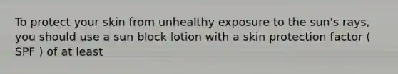 To protect your skin from unhealthy exposure to the sun's rays, you should use a sun block lotion with a skin protection factor ( SPF ) of at least