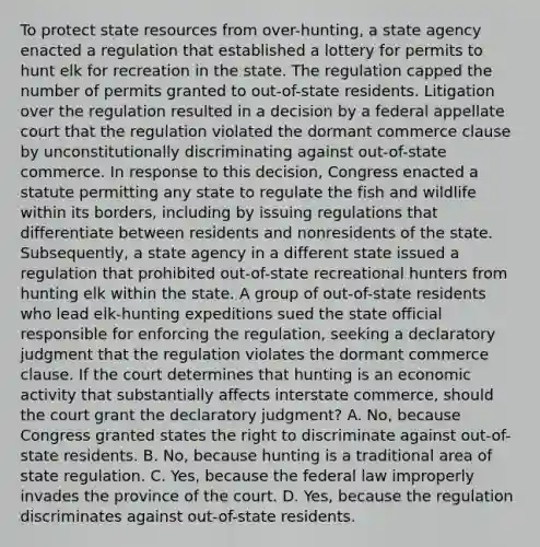 To protect state resources from over-hunting, a state agency enacted a regulation that established a lottery for permits to hunt elk for recreation in the state. The regulation capped the number of permits granted to out-of-state residents. Litigation over the regulation resulted in a decision by a federal appellate court that the regulation violated the dormant commerce clause by unconstitutionally discriminating against out-of-state commerce. In response to this decision, Congress enacted a statute permitting any state to regulate the fish and wildlife within its borders, including by issuing regulations that differentiate between residents and nonresidents of the state. Subsequently, a state agency in a different state issued a regulation that prohibited out-of-state recreational hunters from hunting elk within the state. A group of out-of-state residents who lead elk-hunting expeditions sued the state official responsible for enforcing the regulation, seeking a declaratory judgment that the regulation violates the dormant commerce clause. If the court determines that hunting is an economic activity that substantially affects interstate commerce, should the court grant the declaratory judgment? A. No, because Congress granted states the right to discriminate against out-of-state residents. B. No, because hunting is a traditional area of state regulation. C. Yes, because the federal law improperly invades the province of the court. D. Yes, because the regulation discriminates against out-of-state residents.