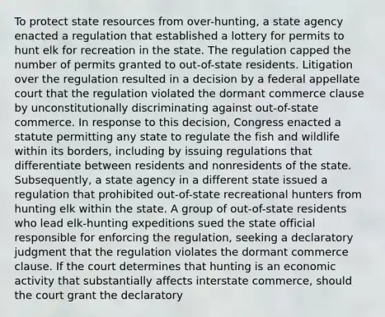 To protect state resources from over-hunting, a state agency enacted a regulation that established a lottery for permits to hunt elk for recreation in the state. The regulation capped the number of permits granted to out-of-state residents. Litigation over the regulation resulted in a decision by a federal appellate court that the regulation violated the dormant commerce clause by unconstitutionally discriminating against out-of-state commerce. In response to this decision, Congress enacted a statute permitting any state to regulate the fish and wildlife within its borders, including by issuing regulations that differentiate between residents and nonresidents of the state. Subsequently, a state agency in a different state issued a regulation that prohibited out-of-state recreational hunters from hunting elk within the state. A group of out-of-state residents who lead elk-hunting expeditions sued the state official responsible for enforcing the regulation, seeking a declaratory judgment that the regulation violates the dormant commerce clause. If the court determines that hunting is an economic activity that substantially affects interstate commerce, should the court grant the declaratory