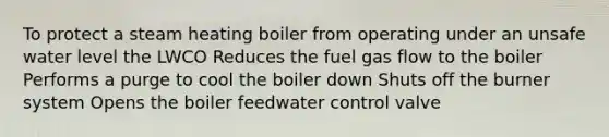 To protect a steam heating boiler from operating under an unsafe water level the LWCO Reduces the fuel gas flow to the boiler Performs a purge to cool the boiler down Shuts off the burner system Opens the boiler feedwater control valve