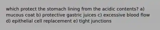 which protect the stomach lining from the acidic contents? a) mucous coat b) protective gastric juices c) excessive blood flow d) epithelial cell replacement e) tight junctions