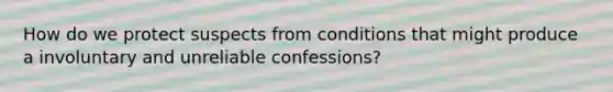 How do we protect suspects from conditions that might produce a involuntary and unreliable confessions?